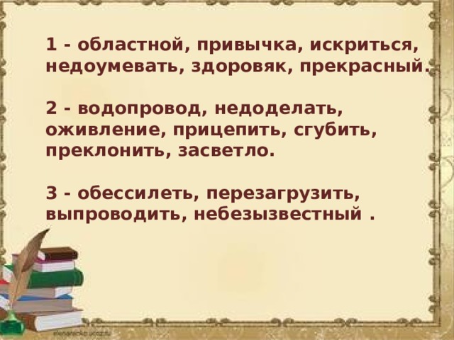 1 - областной, привычка, искриться, недоумевать, здоровяк, прекрасный.  2 - водопровод, недоделать, оживление, прицепить, сгубить, преклонить, засветло.  3 - обессилеть, перезагрузить, выпроводить, небезызвестный .   