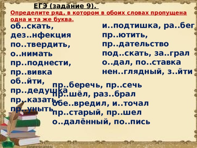 ЕГЭ (задание 9). Определите ряд, в котором в обоих словах пропущена одна и та же буква . и..подтишка, ра..бег пр..ютить, пр..дательство под..скать, за..грал о..дал, по..ставка нен..глядный, з..йти об..скать, дез..нфекция по..твердить, о..нимать пр..поднести, пр..вивка об..йти, пр..дедушка пр..казать, пр..уныть пр..беречь, пр..сечь пр..шёл, раз..брал обе..вредил, и..точал пр..старый, пр..шел о..далённый, по..пись 