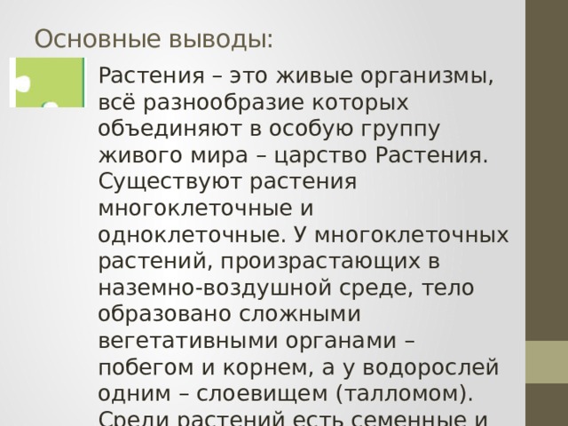 Основные выводы: Растения – это живые организмы, всё разнообразие которых объединяют в особую группу живого мира – царство Растения. Существуют растения многоклеточные и одноклеточные. У многоклеточных растений, произрастающих в наземно-воздушной среде, тело образовано сложными вегетативными органами – побегом и корнем, а у водорослей одним – слоевищем (талломом). Среди растений есть семенные и споровые. 