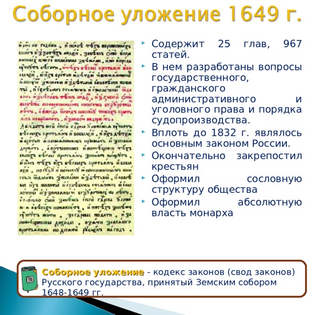 Содержит 25 глав, 967 статей. В нем разработаны вопросы государственного, гражданского административного и уголовного права и порядка судопроизводства. Вплоть до 1832 г. являлось основным законом России. Окончательно закрепостил крестьян Оформил сословную структуру общества Оформил абсолютную власть монарха Соборное уложение - кодекс законов (свод законов) Русского государства, принятый Земским собором 1648-1649 гг. 