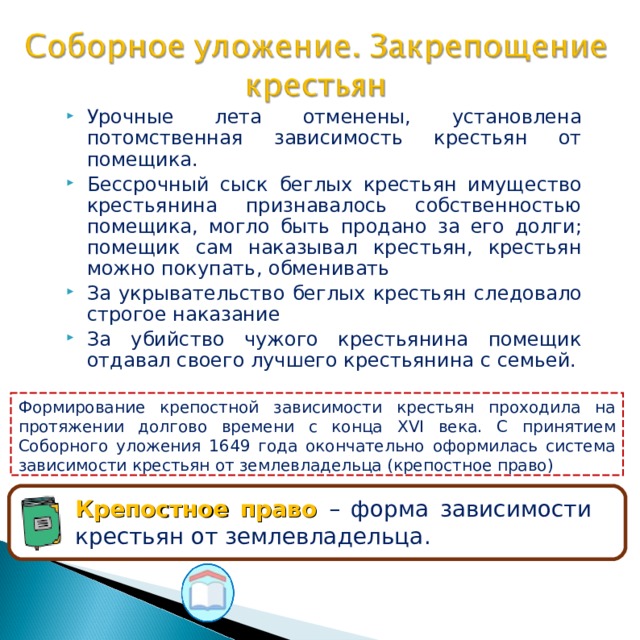 Урочные лета отменены, установлена потомственная зависимость крестьян от помещика. Бессрочный сыск беглых крестьян имущество крестьянина признавалось собственностью помещика, могло быть продано за его долги; помещик сам наказывал крестьян, крестьян можно покупать, обменивать За укрывательство беглых крестьян следовало строгое наказание За убийство чужого крестьянина помещик отдавал своего лучшего крестьянина с семьей. Формирование крепостной зависимости крестьян проходила на протяжении долгово времени с конца XVI века. С принятием Соборного уложения 1649 года окончательно оформилась система зависимости крестьян от землевладельца (крепостное право) Крепостное право – форма зависимости крестьян от землевладельца. 