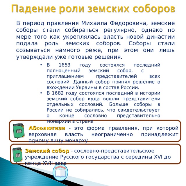 В период правления Михаила Федоровича, земские соборы стали собираться регулярно, однако по мере того как укреплялась власть новой династии подала роль земских соборов. Соборы стали созываться намного реже, при этом они лишь утверждали уже готовые решения. В 1653 году состоялся последний полноценный земский собор, с приглашением представителей всех сословий. Данный собор принял решение о вхождении Украины в состав России. В 1682 году состоялся последний в истории земский собор куда вошли представители отдельных сословий. Больше соборы в России не собирались, что свидетельствует о конце сословно представительно монархии в стране Абсолютизм - это форма правления, при которой верховная власть неограниченно принадлежит одному лицу монарху Земский собор - сословно-представительское учреждение Русского государства с середины XVI до конца XVII века 