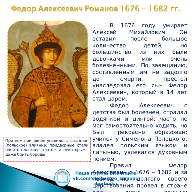  В 1676 году умирает Алексей Михайлович. Он оставил после большое количество детей, но большинство из них были девочками или очень болезненными. По завещанию, составленным им не задолго до смерти, престол унаследовал его сын Федор Алексеевич, который в 14 лет стал царем.  Федор Алексеевич с детства был болезнен, страдал водянкой и цингой, часто не мог самостоятельно ходить, но Был прекрасно образован: учился у Сименона Полоцкого, владел польским языком и латынью, увлекался духовным пением.  Правил Федор Алексеевич с 1676 – 1682 и за период не долгого своего царствования провел в стране ряд очень важных преобразований  При нем при дворе усилилось западное (польское) влияние: придворные стали носить польское платье, а некоторые - даже брить бороды. Наша группа ВКонтакте vk.com/obshestvo_samopodgotovka  