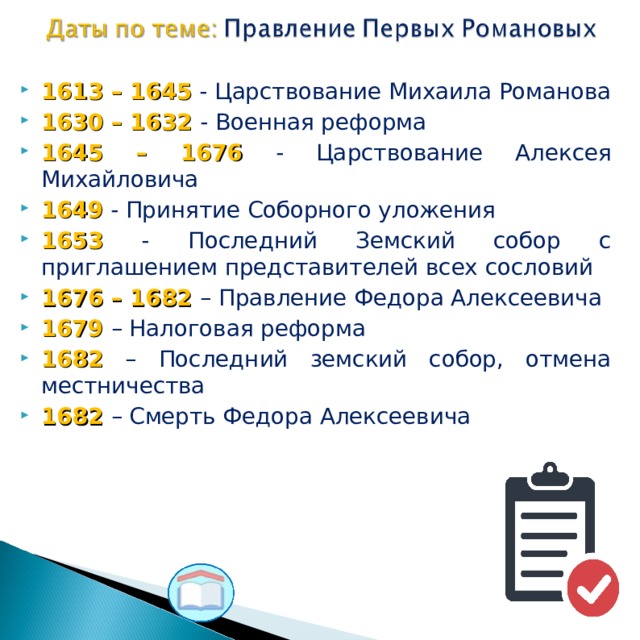 1613 – 1645 - Царствование Михаила Романова 1630 – 1632 - Военная реформа 1645 – 1676 - Царствование Алексея Михайловича 1649 - Принятие Соборного уложения 1653 - Последний Земский собор с приглашением представителей всех сословий 1676 – 1682 – Правление Федора Алексеевича 1679 – Налоговая реформа 1682 – Последний земский собор, отмена местничества 1682 – Смерть Федора Алексеевича  