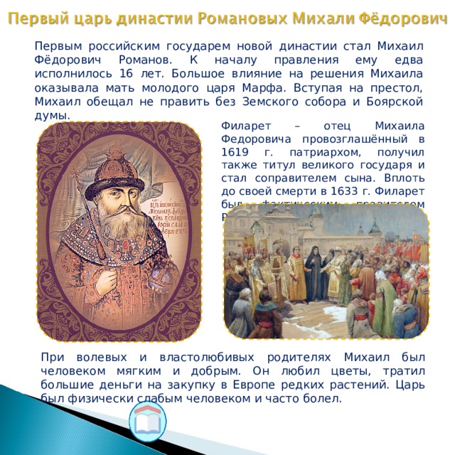 Первым российским государем новой династии стал Михаил Фёдорович Романов. К началу правления ему едва исполнилось 16 лет. Большое влияние на решения Михаила оказывала мать молодого царя Марфа. Вступая на престол, Михаил обещал не править без Земского собора и Боярской думы. Филарет – отец Михаила Федоровича провозглашённый в 1619 г. патриархом, получил также титул великого государя и стал соправителем сына. Вплоть до своей смерти в 1633 г. Филарет был фактическим правителем России. При волевых и властолюбивых родителях Михаил был человеком мягким и добрым. Он любил цветы, тратил большие деньги на закупку в Европе редких растений. Царь был физически слабым человеком и часто болел.  