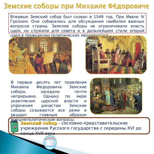 Впервые Земский собор был созван в 1549 год. При Иване IV Грозном. Они собирались для обсуждения наиболее важных вопросов страны. Земские соборы не ограничивали власть царя, но служили для совета и в дальнейшем стали опорой царя в проведении политических мероприятий В первые десять лет правления Михаила Федоровича Земские соборы заседали почти непрерывно. Однако по мере укрепления царской власти и упрочения династии Земские соборы созываются все реже и решают главным образом внешнеполитические вопросы. Земский собор - сословно-представительское учреждение Русского государства с середины XVI до конца XVII века  