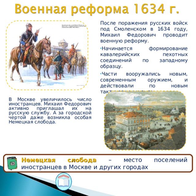 После поражения русских войск под Смоленском в 1634 году, Михаил Федорович проводит военную реформу. Начинается формирование кавалерийских пехотных соединений по западному образцу. Части вооружались новым, современным оружием, и действовали по новым тактическим схемам. В Москве увеличилось число иностранцев. Михаил Федорович активно приглашал их на русскую службу. А за городской чертой даже возникла особая Немецкая слобода. Немецкая слобода – место поселений иностранцев в Москве и других городах 