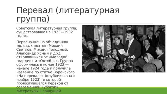 Перевал (литературная группа) Советская литературная группа, существовавшая в 1923—1932 годах. Первоначально объединяла молодых поэтов (Михаил Светлов, Михаил Голодный, Александр Ясный и др.), отколовшихся от «Молодой гвардии» и «Октября». Группа оформилась в конце 1923 — начале 1924 года и получила название по статье Воронского «На перевале» (опубликована в ноябре 1923), в которой провозглашался переход от современной «убогой» литературы к грядущей коммунистической. 