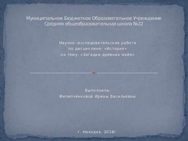 Муниципальное Бюджетное Образовательное Учреждение  Средняя общеобразовательная школа №22   Научно- исследовательская работа по дисциплине: «История» на тему: «Загадки древних майя»           Выполнила: Филипченковой Ирины Васильевны           г. Находка, 2018г.  