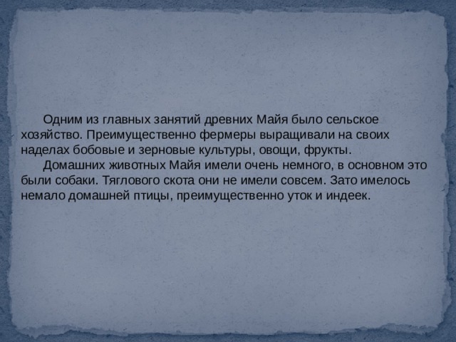 Одним из главных занятий древних Майя было сельское хозяйство. Преимущественно фермеры выращивали на своих наделах бобовые и зерновые культуры, овощи, фрукты. Домашних животных Майя имели очень немного, в основном это были собаки. Тяглового скота они не имели совсем. Зато имелось немало домашней птицы, преимущественно уток и индеек. 