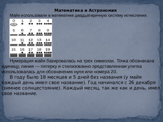 Математика и Астрономия Майя использовали в математике двадцатиричную систему исчисления. Нумерация майя базировалась на трех символах. Точка обозначала единицу, линия — пятерку и стилизованно представленная улитка использовалась для обозначения нуля или номера 20. В году было 18 месяцев и 5 дней без названия (у майя каждый день имел свое название). Год начинался с 26 декабря (зимнее солнцестояние). Каждый месяц, так же как и день, имел свое название. 