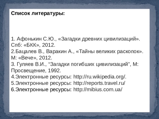 Список литературы: 1. Афонькин С.Ю., «Загадки древних цивилизаций». Спб: «БКК», 2012. 2.Бацалев В., Варакин А., «Тайны великих раскопок». М: «Вече», 2012. 3. Гуляев В.И., “Загадки погибших цивилизаций”, М: Просвещение, 1992. 4.Электронные ресурсы: http://ru.wikipedia.org/. 5.Электронные ресурсы: http://reports.travel.ru/ 6.Электронные ресурсы:  http://mibius.com.ua/ 