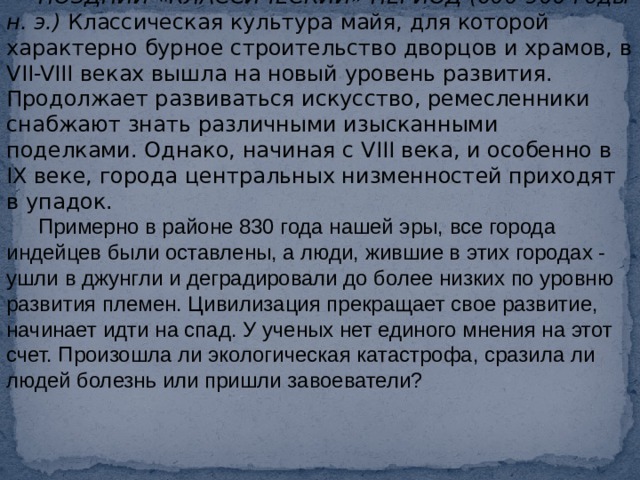 ПОЗДНИЙ «КЛАССИЧЕСКИЙ» ПЕРИОД (600-900 годы н. э.)  Классическая культура майя, для которой характерно бурное строительство дворцов и храмов, в VII-VIII веках вышла на новый уровень развития. Продолжает развиваться искусство, ремесленники снабжают знать различными изысканными поделками. Однако, начиная с VIII века, и особенно в IX веке, города центральных низменностей приходят в упадок. Примерно в районе 830 года нашей эры, все города индейцев были оставлены, а люди, жившие в этих городах - ушли в джунгли и деградировали до более низких по уровню развития племен. Цивилизация прекращает свое развитие, начинает идти на спад. У ученых нет единого мнения на этот счет. Произошла ли экологическая катастрофа, сразила ли людей болезнь или пришли завоеватели? 