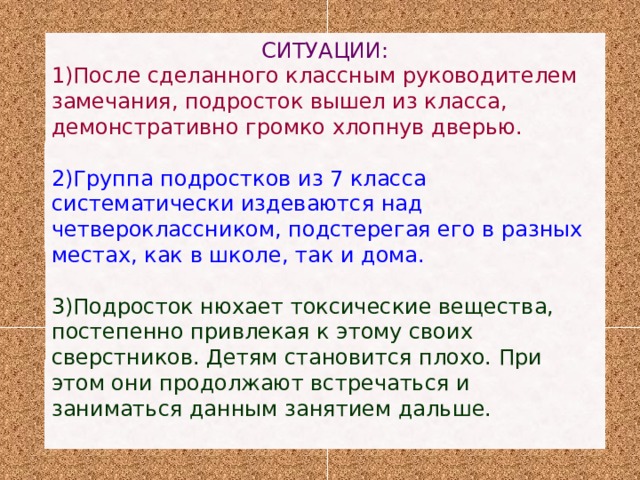 СИТУАЦИИ: 1)После сделанного классным руководителем замечания, подросток вышел из класса, демонстративно громко хлопнув дверью. 2)Группа подростков из 7 класса систематически издеваются над четвероклассником, подстерегая его в разных местах, как в школе, так и дома. 3)Подросток нюхает токсические вещества, постепенно привлекая к этому своих сверстников. Детям становится плохо. При этом они продолжают встречаться и заниматься данным занятием дальше.