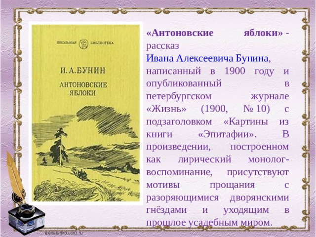 «Антоновские яблоки»  - рассказ  Ивана Алексеевича Бунина , написанный в 1900 году и опубликованный в петербургском журнале «Жизнь» (1900, № 10) с подзаголовком «Картины из книги «Эпитафии». В произведении, построенном как лирический монолог-воспоминание, присутствуют мотивы прощания с разоряющимися дворянскими гнёздами и уходящим в прошлое усадебным миром. 