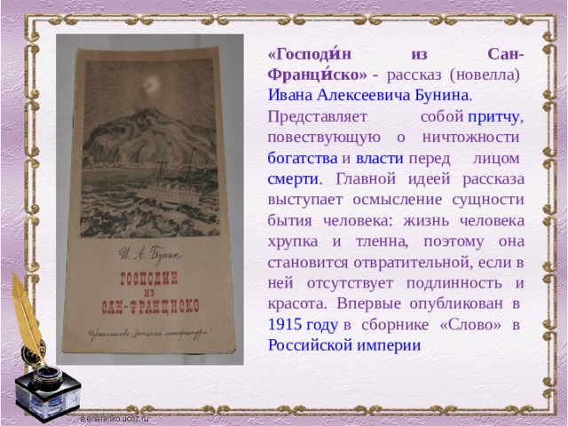 «Господи́н из Сан-Франци́ско»  - рассказ (новелла)  Ивана Алексеевича Бунина . Представляет собой  притчу , повествующую о ничтожности  богатства  и  власти  перед лицом  смерти . Главной идеей рассказа выступает осмысление сущности бытия человека: жизнь человека хрупка и тленна, поэтому она становится отвратительной, если в ней отсутствует подлинность и красота. Впервые опубликован в  1915 году  в сборнике «Слово» в  Российской империи 