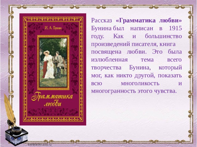 Рассказ «Грамматика любви» Бунина был написан в 1915 году. Как и большинство произведений писателя, книга посвящена любви. Это была излюбленная тема всего творчества Бунина, который мог, как никто другой, показать всю многоликость и многогранность этого чувства. 