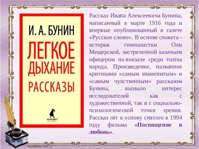 Рассказ Ивана Алексеевича Бунина, написанный в марте 1916 года и впервые опубликованный в газете «Русское слово». В основе сюжета - история гимназистки Оли Мещерской, застреленной казачьим офицером на вокзале среди толпы народа. Произведение, названное критиками «самым знаменитым» и «самым чувственным» рассказом Бунина, вызвало интерес исследователей как с художественной, так и с социально-психологической точки зрения. Рассказ лёг в основу снятого в 1994 году фильма «Посвящение в любовь» . 