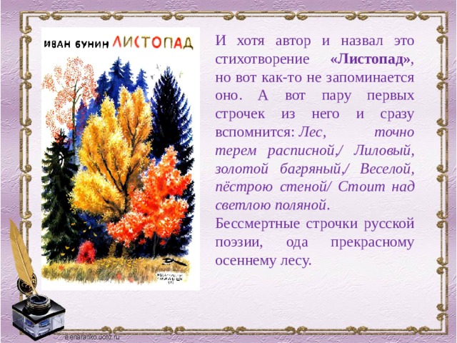 И хотя автор и назвал это стихотворение «Листопад» , но вот как-то не запоминается оно. А вот пару первых строчек из него и сразу вспомнится:  Лес, точно терем расписной,/ Лиловый, золотой багряный,/ Веселой, пёстрою стеной/ Стоит над светлою поляной . Бессмертные строчки русской поэзии, ода прекрасному осеннему лесу. 