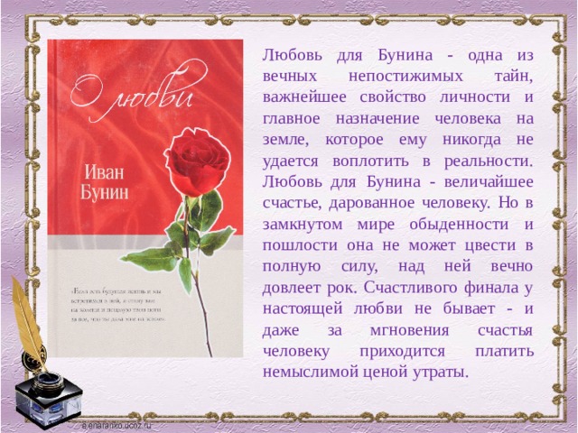 Любовь для Бунина - одна из вечных непостижимых тайн, важнейшее свойство личности и главное назначение человека на земле, которое ему никогда не удается воплотить в реальности. Любовь для Бунина - величайшее счастье, дарованное человеку. Но в замкнутом мире обыденности и пошлости она не может цвести в полную силу, над ней вечно довлеет рок. Счастливого финала у настоящей любви не бывает - и даже за мгновения счастья человеку приходится платить немыслимой ценой утраты. 
