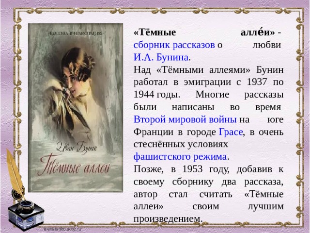 «Тёмные алле́и»  -  сборник рассказов  о любви  И.А. Бунина . Над «Тёмными аллеями» Бунин работал в эмиграции с 1937 по 1944 годы. Многие рассказы были написаны во время  Второй мировой войны  на юге Франции в городе  Грасе , в очень стеснённых условиях  фашистского режима . Позже, в 1953 году, добавив к своему сборнику два рассказа, автор стал считать «Тёмные аллеи» своим лучшим произведением. 