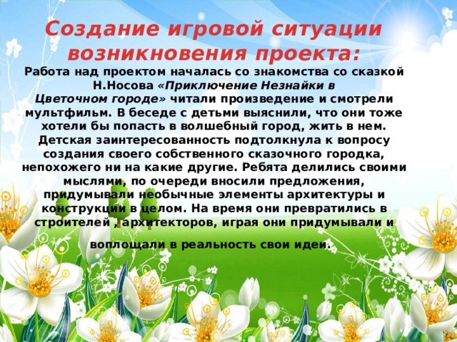 Создание игровой ситуации возникновения проекта: Работа над проектом началась со знакомства со сказкой Н.Носова  «Приключение Незнайки в Цветочном городе»  читали произведение и смотрели мультфильм. В беседе с детьми выяснили, что они тоже хотели бы попасть в волшебный город, жить в нем. Детская заинтересованность подтолкнула к вопросу создания своего собственного сказочного городка, непохожего ни на какие другие. Ребята делились своими мыслями, по очереди вносили предложения, придумывали необычные элементы архитектуры и конструкции в целом. На время они превратились в строителей , архитекторов, играя они придумывали и воплощали в реальность свои идеи.  