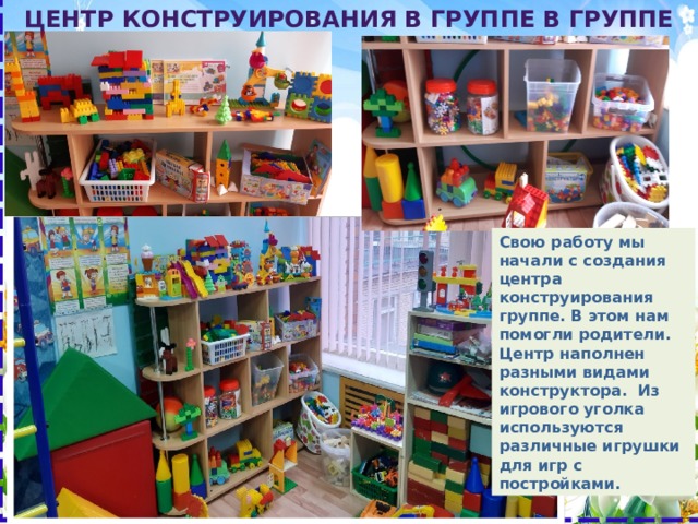Лего- центр в группе Центр конструирования в группе в группе Свою работу мы начали с создания центра конструирования группе. В этом нам помогли родители. Центр наполнен разными видами конструктора. Из игрового уголка используются различные игрушки для игр с постройками. 