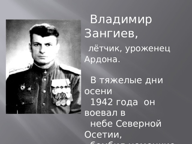  Владимир Зангиев,  лётчик, уроженец Ардона.  В тяжелые дни осени  1942 года он воевал в  небе Северной Осетии,  бомбил немецкие  танковые колонны рвавшиеся к Владикавказу. 