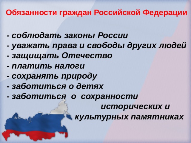 Обязанности граждан Российской Федерации  - соблюдать законы России  - уважать права и свободы других людей  - защищать Отечество  - платить налоги  - сохранять природу  - заботиться о детях  - заботиться о сохранности  исторических и  культурных памятниках 