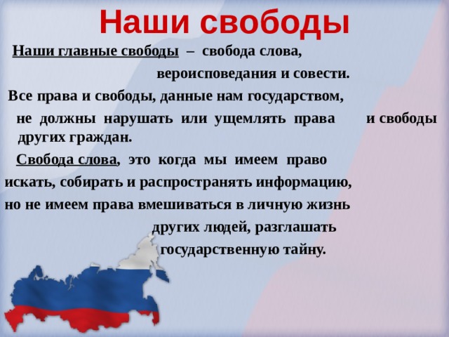 Наши свободы   Наши главные свободы – свобода слова,  вероисповедания и совести.  Все права и свободы, данные нам государством,  не должны нарушать или ущемлять права и свободы других граждан.  Свобода слова , это когда мы имеем право искать, собирать и распространять информацию, но не имеем права вмешиваться в личную жизнь  других людей, разглашать  государственную тайну. 