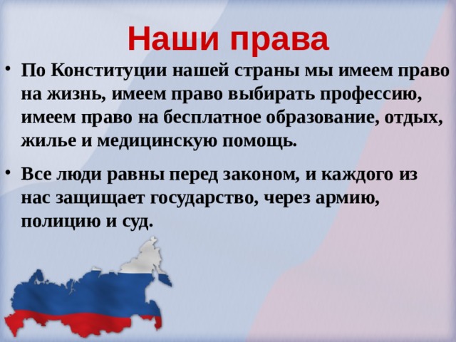 Наши права По Конституции нашей страны мы имеем право на жизнь, имеем право выбирать профессию, имеем право на бесплатное образование, отдых, жилье и медицинскую помощь. Все люди равны перед законом, и каждого из нас защищает государство, через армию, полицию и суд. 