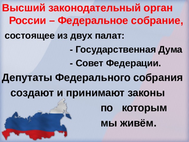 Высший законодательный орган России – Федеральное собрание,  состоящее из двух палат:  - Государственная Дума  - Совет Федерации. Депутаты Федерального собрания  создают и принимают законы  по которым  мы живём. 