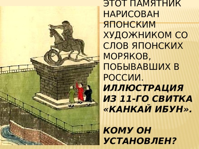  Этот памятник нарисован японским художником со слов японских моряков, побывавших в России.  Иллюстрация из 11-го свитка «Канкай ибун».   Кому он установлен?   