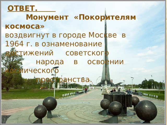  ОТВЕТ.  Монумент «Покорителям космоса»  воздвигнут в городе Москве в 1964 г. в ознаменование достижений советского  народа в освоении космического  пространства. 