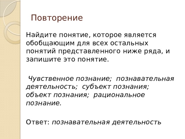 Повторение Найдите понятие, которое является обобщающим для всех остальных понятий представленного ниже ряда, и запишите это понятие.  Чувственное познание; познавательная деятельность; субъект познания; объект познания; рациональное познание.  Ответ: познавательная деятельность 