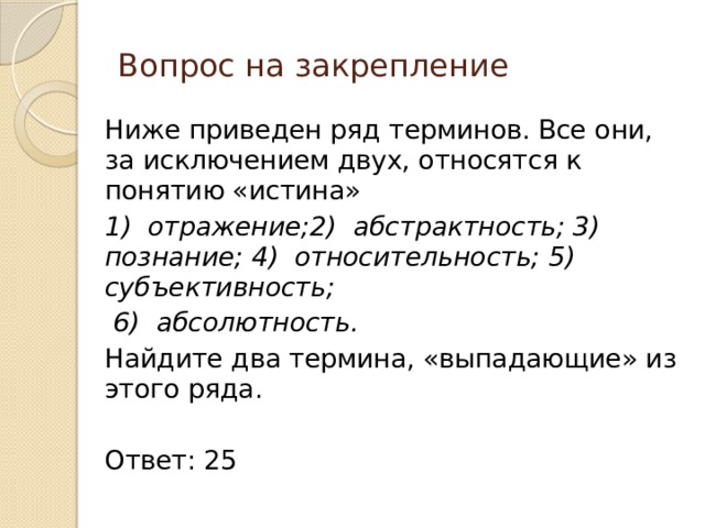 Вопрос на закрепление Ниже приведен ряд терминов. Все они, за исключением двух, относятся к понятию «истина» 1) отражение;2) абстрактность; 3) познание; 4) относительность; 5) субъективность;  6) абсолютность. Найдите два термина, «выпадающие» из этого ряда. Ответ: 25 