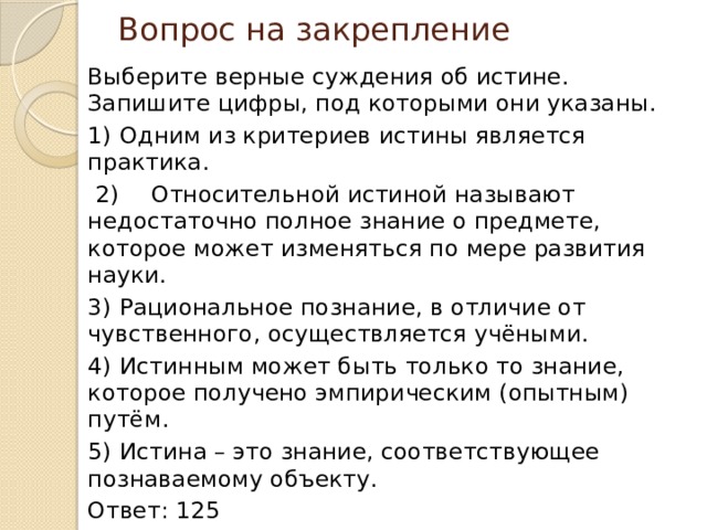 Вопрос на закрепление Выберите верные суждения об истине. Запишите цифры, под которыми они указаны. 1)  Одним из критериев истины является практика.  2)  Относительной истиной называют недостаточно полное знание о предмете, которое может изменяться по мере развития науки. 3)  Рациональное познание, в отличие от чувственного, осуществляется учёными. 4)  Истинным может быть только то знание, которое получено эмпирическим (опытным) путём. 5)  Истина – это знание, соответствующее познаваемому объекту. Ответ: 125 