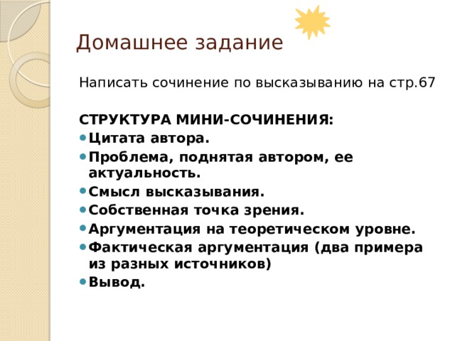 Домашнее задание Написать сочинение по высказыванию на стр.67 СТРУКТУРА МИНИ-СОЧИНЕНИЯ: Цитата автора. Проблема, поднятая автором, ее актуальность. Смысл высказывания. Собственная точка зрения. Аргументация на теоретическом уровне. Фактическая аргументация (два примера из разных источников) Вывод. 