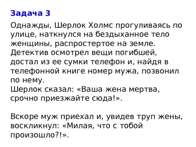 Задача 3 Однажды, Шерлок Холмс прогуливаясь по улице, наткнулся на бездыханное тело женщины, распростертое на земле. Детектив осмотрел вещи погибшей, достал из ее сумки телефон и, найдя в телефонной книге номер мужа, позвонил по нему.  Шерлок сказал: «Ваша жена мертва, срочно приезжайте сюда!».   Вскоре муж приехал и, увидев труп жены, воскликнул: «Милая, что с тобой произошло?!».    