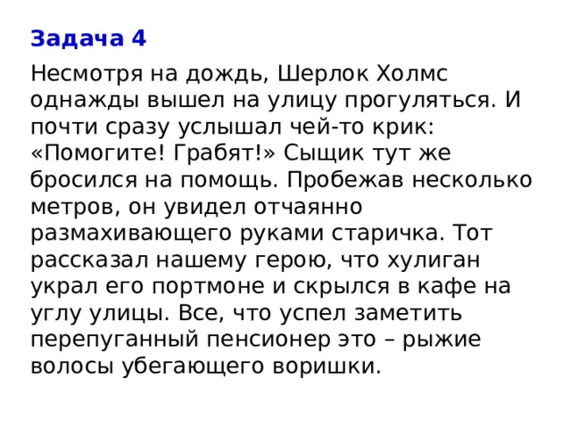 Задача 4 Несмотря на дождь, Шерлок Холмс однажды вышел на улицу прогуляться. И почти сразу услышал чей-то крик: «Помогите! Грабят!» Сыщик тут же бросился на помощь. Пробежав несколько метров, он увидел отчаянно размахивающего руками старичка. Тот рассказал нашему герою, что хулиган украл его портмоне и скрылся в кафе на углу улицы. Все, что успел заметить перепуганный пенсионер это – рыжие волосы убегающего воришки. 