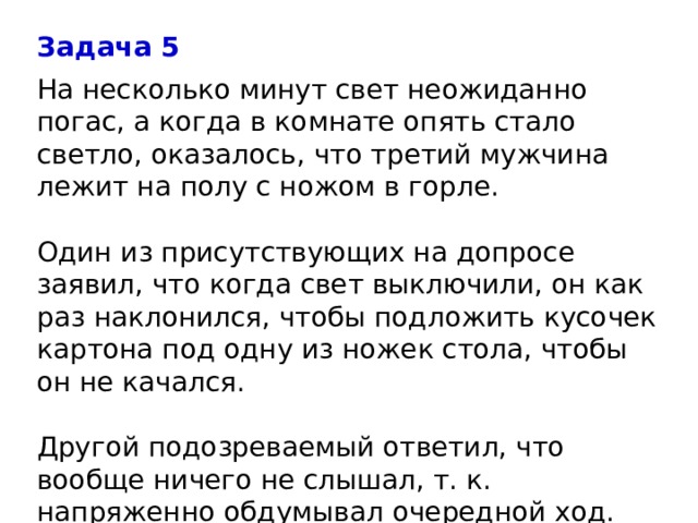 Задача 5 На несколько минут свет неожиданно погас, а когда в комнате опять стало светло, оказалось, что третий мужчина лежит на полу с ножом в горле.   Один из присутствующих на допросе заявил, что когда свет выключили, он как раз наклонился, чтобы подложить кусочек картона под одну из ножек стола, чтобы он не качался.   Другой подозреваемый ответил, что вообще ничего не слышал, т. к. напряженно обдумывал очередной ход.  Кто убийца?   