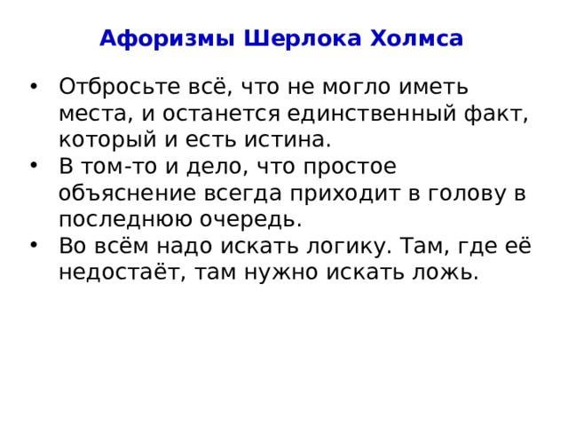 Афоризмы Шерлока Холмса Отбросьте всё, что не могло иметь места, и останется единственный факт, который и есть истина. В том-то и дело, что простое объяснение всегда приходит в голову в последнюю очередь. Во всём надо искать логику. Там, где её недостаёт, там нужно искать ложь. 