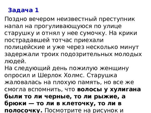 Задача 1 Поздно вечером неизвестный преступник напал на прогуливающуюся по улице старушку и отнял у нее сумочку. На крики пострадавшей тотчас приехали полицейские и уже через несколько минут задержали троих подозрительных молодых людей. На следующий день пожилую женщину опросил и Шерлок Холмс. Старушка жаловалась на плохую память, но все же смогла вспомнить, что  волосы у хулигана были то ли черные, то ли рыжие, а брюки — то ли в клеточку, то ли в полосочку.  Посмотрите на рисунок и ответьте, кто из этих людей настоящий вор. 