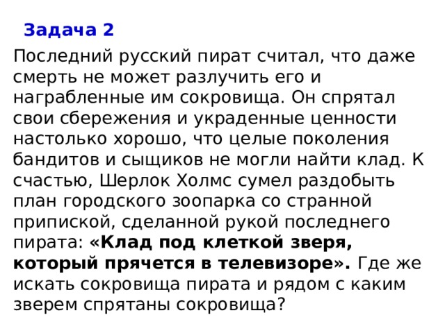 Задача 2 Последний русский пират считал, что даже смерть не может разлучить его и награбленные им сокровища. Он спрятал свои сбережения и украденные ценности настолько хорошо, что целые поколения бандитов и сыщиков не могли найти клад. К счастью, Шерлок Холмс сумел раздобыть план городского зоопарка со странной припиской, сделанной рукой последнего пирата:  «Клад под клеткой зверя, который прячется в телевизоре».  Где же искать сокровища пирата и рядом с каким зверем спрятаны сокровища? 