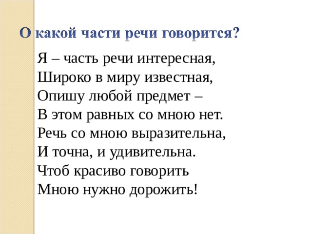 Я – часть речи интересная, Широко в миру известная, Опишу любой предмет – В этом равных со мною нет. Речь со мною выразительна, И точна, и удивительна. Чтоб красиво говорить Мною нужно дорожить!