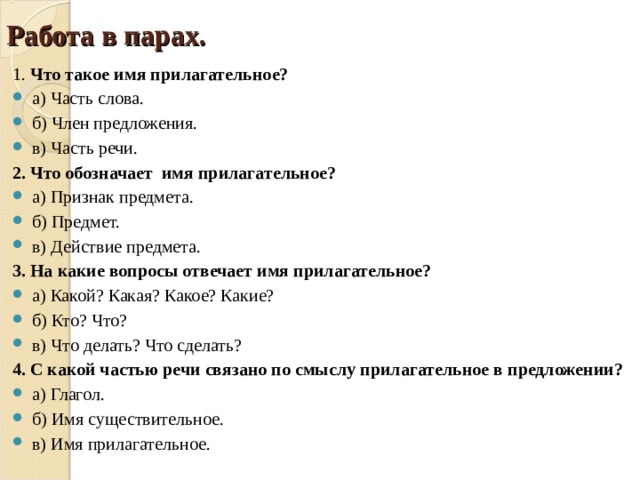 Работа в парах. 1. Что такое имя прилагательное? а) Часть слова. б) Член предложения. в) Часть речи. 2. Что обозначает имя прилагательное? а) Признак предмета. б) Предмет. в) Действие предмета. 3. На какие вопросы отвечает имя прилагательное? а) Какой? Какая? Какое? Какие? б) Кто? Что? в) Что делать? Что сделать? 4. С какой частью речи связано по смыслу прилагательное в предложении?