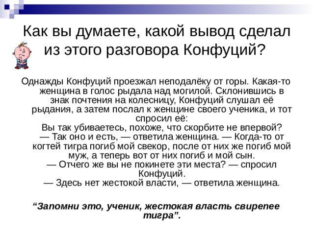 Как вы думаете, какой вывод сделал из этого разговора Конфуций? Однажды Конфуций проезжал неподалёку от горы. Какая-то женщина в голос рыдала над могилой. Склонившись в знак почтения на колесницу, Конфуций слушал её рыдания, а затем послал к женщине своего ученика, и тот спросил её:  Вы так убиваетесь, похоже, что скорбите не впервой?  — Так оно и есть, — ответила женщина. — Когда-то от когтей тигра погиб мой свекор, после от них же погиб мой муж, а теперь вот от них погиб и мой сын.  — Отчего же вы не покинете эти места? — спросил Конфуций.  — Здесь нет жестокой власти, — ответила женщина.  “ Запомни это, ученик, жестокая власть свирепее тигра”.  