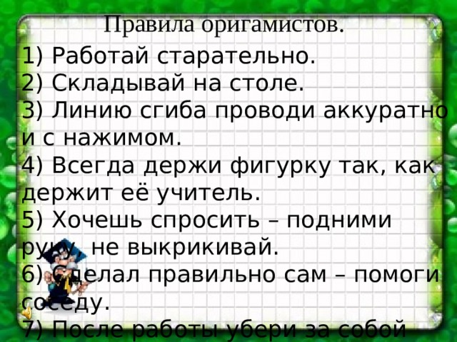 Правила оригамистов. 1) Работай старательно. 2) Складывай на столе. 3) Линию сгиба проводи аккуратно и с нажимом. 4) Всегда держи фигурку так, как держит её учитель. 5) Хочешь спросить – подними руку, не выкрикивай. 6) Сделал правильно сам – помоги соседу. 7) После работы убери за собой весь мусор.