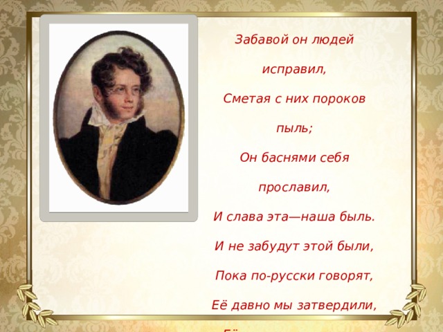 Забавой он людей исправил, Сметая с них пороков пыль; Он баснями себя прославил, И слава эта—наша быль. И не забудут этой были, Пока по-русски говорят, Её давно мы затвердили, Её и внуки затвердят. П.А. Вяземский