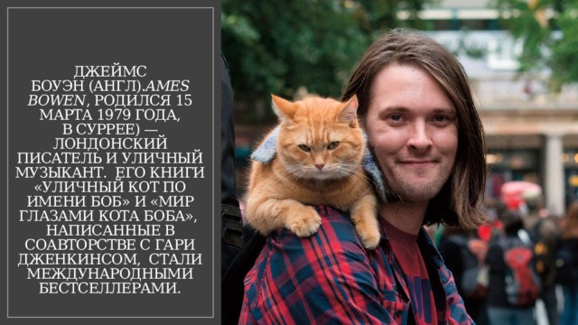 Джеймс Боуэн (англ). ames Bowen , родился 15 марта 1979 года, в Суррее) — лондонский писатель и уличный музыкант. Его книги «Уличный кот по имени Боб» и «Мир глазами кота Боба», написанные в соавторстве с Гари Дженкинсом, стали международными бестселлерами. 